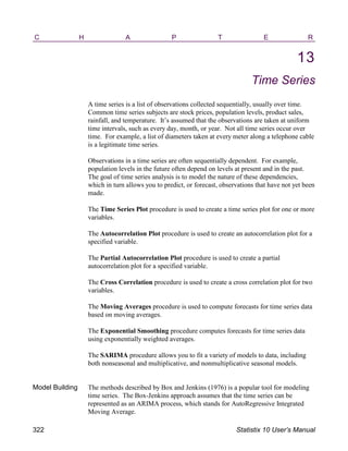 C H A P T E R
13
Time Series
A time series is a list of observations collected sequentially, usually over time.
Common time series subjects are stock prices, population levels, product sales,
rainfall, and temperature. It’s assumed that the observations are taken at uniform
time intervals, such as every day, month, or year. Not all time series occur over
time. For example, a list of diameters taken at every meter along a telephone cable
is a legitimate time series.
Observations in a time series are often sequentially dependent. For example,
population levels in the future often depend on levels at present and in the past.
The goal of time series analysis is to model the nature of these dependencies,
which in turn allows you to predict, or forecast, observations that have not yet been
made.
The Time Series Plot procedure is used to create a time series plot for one or more
variables.
The Autocorrelation Plot procedure is used to create an autocorrelation plot for a
specified variable.
The Partial Autocorrelation Plot procedure is used to create a partial
autocorrelation plot for a specified variable.
The Cross Correlation procedure is used to create a cross correlation plot for two
variables.
The Moving Averages procedure is used to compute forecasts for time series data
based on moving averages.
The Exponential Smoothing procedure computes forecasts for time series data
using exponentially weighted averages.
The SARIMA procedure allows you to fit a variety of models to data, including
both nonseasonal and multiplicative, and nonmultiplicative seasonal models.
Model Building The methods described by Box and Jenkins (1976) is a popular tool for modeling
time series. The Box-Jenkins approach assumes that the time series can be
represented as an ARIMA process, which stands for AutoRegressive Integrated
Moving Average.
322 Statistix 10 User’s Manual
 