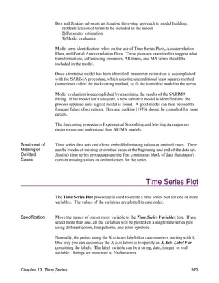 Box and Jenkins advocate an iterative three-step approach to model building:
1) Identification of terms to be included in the model
2) Parameter estimation
3) Model evaluation
Model term identification relies on the use of Time Series Plots, Autocorrelation
Plots, and Partial Autocorrelation Plots. These plots are examined to suggest what
transformations, differencing operators, AR terms, and MA terms should be
included in the model.
Once a tentative model has been identified, parameter estimation is accomplished
with the SARIMA procedure, which uses the unconditional least squares method
(sometimes called the backcasting method) to fit the identified model to the series.
Model evaluation is accomplished by examining the results of the SARIMA
fitting. If the model isn’t adequate, a new tentative model is identified and the
process repeated until a good model is found. A good model can then be used to
forecast future observations. Box and Jenkins (1976) should be consulted for more
details.
The forecasting procedures Exponential Smoothing and Moving Averages are
easier to use and understand than ARIMA models.
Treatment of
Missing or
Omitted
Cases
Time series data sets can’t have embedded missing values or omitted cases. There
can be blocks of missing or omitted cases at the beginning and end of the data set.
Statistix time series procedures use the first continuous block of data that doesn’t
contain missing values or omitted cases for the series.
Time Series Plot
The Time Series Plot procedure is used to create a time series plot for one or more
variables. The values of the variables are plotted in case order.
Specification Move the names of one or more variable to the Time Series Variables box. If you
select more than one, all the variables will be plotted on a single time series plot
using different colors, line patterns, and point symbols.
Normally, the points along the X axis are labeled as case numbers starting with 1.
One way you can customize the X axis labels is to specify an X Axis Label Var
containing the labels. The label variable can be a string, date, integer, or real
variable. Strings are truncated to 20 characters.
Chapter 13, Time Series 323
 