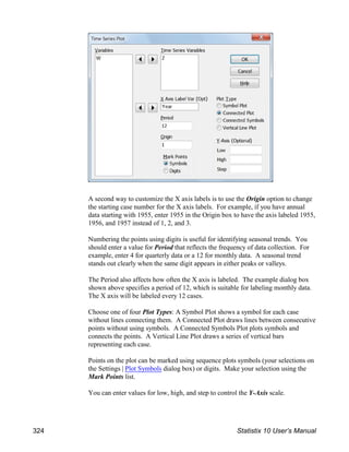 A second way to customize the X axis labels is to use the Origin option to change
the starting case number for the X axis labels. For example, if you have annual
data starting with 1955, enter 1955 in the Origin box to have the axis labeled 1955,
1956, and 1957 instead of 1, 2, and 3.
Numbering the points using digits is useful for identifying seasonal trends. You
should enter a value for Period that reflects the frequency of data collection. For
example, enter 4 for quarterly data or a 12 for monthly data. A seasonal trend
stands out clearly when the same digit appears in either peaks or valleys.
The Period also affects how often the X axis is labeled. The example dialog box
shown above specifies a period of 12, which is suitable for labeling monthly data.
The X axis will be labeled every 12 cases.
Choose one of four Plot Types: A Symbol Plot shows a symbol for each case
without lines connecting them. A Connected Plot draws lines between consecutive
points without using symbols. A Connected Symbols Plot plots symbols and
connects the points. A Vertical Line Plot draws a series of vertical bars
representing each case.
Points on the plot can be marked using sequence plots symbols (your selections on
the Settings | Plot Symbols dialog box) or digits. Make your selection using the
Mark Points list.
You can enter values for low, high, and step to control the Y-Axis scale.
324 Statistix 10 User’s Manual
 