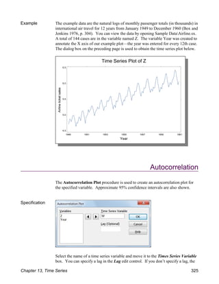 Example The example data are the natural logs of monthly passenger totals (in thousands) in
international air travel for 12 years from January 1949 to December 1960 (Box and
Jenkins 1976, p. 304). You can view the data by opening Sample DataAirline.sx.
A total of 144 cases are in the variable named Z. The variable Year was created to
annotate the X axis of our example plot—the year was entered for every 12th case.
The dialog box on the preceding page is used to obtain the time series plot below.
Autocorrelation
The Autocorrelation Plot procedure is used to create an autocorrelation plot for
the specified variable. Approximate 95% confidence intervals are also shown.
Specification
Select the name of a time series variable and move it to the Times Series Variable
box. You can specify a lag in the Lag edit control. If you don’t specify a lag, the
Chapter 13, Time Series 325
 