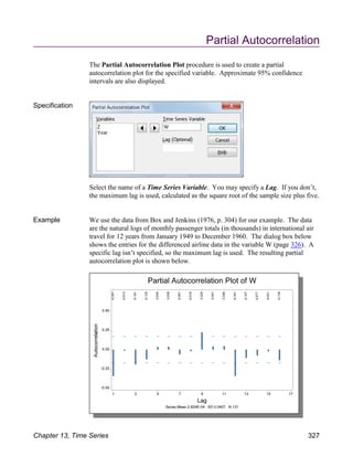 Partial Autocorrelation
The Partial Autocorrelation Plot procedure is used to create a partial
autocorrelation plot for the specified variable. Approximate 95% confidence
intervals are also displayed.
Specification
Select the name of a Time Series Variable. You may specify a Lag. If you don’t,
the maximum lag is used, calculated as the square root of the sample size plus five.
Example We use the data from Box and Jenkins (1976, p. 304) for our example. The data
are the natural logs of monthly passenger totals (in thousands) in international air
travel for 12 years from January 1949 to December 1960. The dialog box below
shows the entries for the differenced airline data in the variable W (page 326). A
specific lag isn’t specified, so the maximum lag is used. The resulting partial
autocorrelation plot is shown below.
Chapter 13, Time Series 327
 