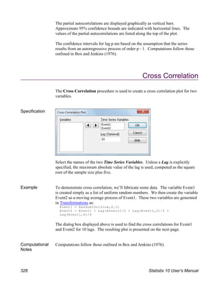 The partial autocorrelations are displayed graphically as vertical bars.
Approximate 95% confidence bounds are indicated with horizontal lines. The
values of the partial autocorrelations are listed along the top of the plot.
The confidence intervals for lag p are based on the assumption that the series
results from an autoregressive process of order p - 1. Computations follow those
outlined in Box and Jenkins (1976).
Cross Correlation
The Cross Correlation procedure is used to create a cross correlation plot for two
variables.
Specification
Select the names of the two Time Series Variables. Unless a Lag is explicitly
specified, the maximum absolute value of the lag is used, computed as the square
root of the sample size plus five.
Example To demonstrate cross correlation, we’ll fabricate some data. The variable Event1
is created simply as a list of uniform random numbers. We then create the variable
Event2 as a moving average process of Event1. These two variables are generated
in Transformations as:
Event1 = Random(Uniform,0,1)
Event2 = Event1 + Lag(Event1)/2 + Lag(Event1,2)/3 +
Lag(Event1,6)/4
The dialog box displayed above is used to find the cross correlations for Event1
and Event2 for 10 lags. The resulting plot is presented on the next page.
Computational
Notes
Computations follow those outlined in Box and Jenkins (1976).
328 Statistix 10 User’s Manual
 