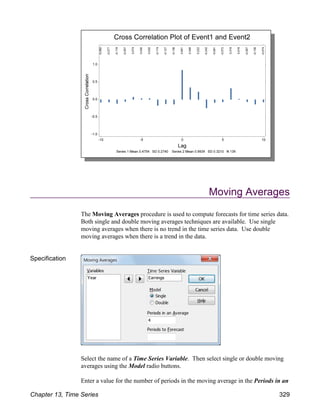 Moving Averages
The Moving Averages procedure is used to compute forecasts for time series data.
Both single and double moving averages techniques are available. Use single
moving averages when there is no trend in the time series data. Use double
moving averages when there is a trend in the data.
Specification
Select the name of a Time Series Variable. Then select single or double moving
averages using the Model radio buttons.
Enter a value for the number of periods in the moving average in the Periods in an
Chapter 13, Time Series 329
 
