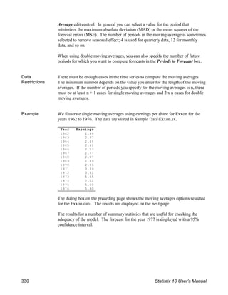 Year Earnings
1962 1.94
1963 2.37
1964 2.44
1965 2.41
1966 2.53
1967 2.77
1968 2.97
1969 2.89
1970 2.96
1971 3.39
1972 3.42
1973 5.45
1974 7.02
1975 5.60
1976 5.90
Average edit control. In general you can select a value for the period that
minimizes the maximum absolute deviation (MAD) or the mean squares of the
forecast errors (MSE). The number of periods in the moving average is sometimes
selected to remove seasonal effect; 4 is used for quarterly data, 12 for monthly
data, and so on.
When using double moving averages, you can also specify the number of future
periods for which you want to compute forecasts in the Periods to Forecast box.
Data
Restrictions
There must be enough cases in the time series to compute the moving averages.
The minimum number depends on the value you enter for the length of the moving
averages. If the number of periods you specify for the moving averages is n, there
must be at least n + 1 cases for single moving averages and 2 x n cases for double
moving averages.
Example We illustrate single moving averages using earnings per share for Exxon for the
years 1962 to 1976. The data are stored in Sample DataExxon.sx.
The dialog box on the preceding page shows the moving averages options selected
for the Exxon data. The results are displayed on the next page.
The results list a number of summary statistics that are useful for checking the
adequacy of the model. The forecast for the year 1977 is displayed with a 95%
confidence interval.
330 Statistix 10 User’s Manual
 