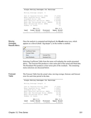 Single Moving Averages for Earnings
Moving Average Length 4
Sum of Squared Errors (SSE) 17.2542
Mean Squared Error (MSE) 1.56857
Standard Error (SE) 1.25242
Mean Absolute Deviation (MAD) 0.82386
Mean Abs Percentage Error (MAPE) 16.84
Mean Percentage Error (MPE) 16.84
Number of Cases 15
95% C.I. 95% C.I.
Lead Lower Bound Forecast Upper Bound
1 3.53775 5.99250 8.44725
Single Moving Averages for Earnings
Moving Average Length 4
Sum of Squared Errors (SSE) 17.2542
Mean Squared Error (MSE) 1.56857
Standard Error (SE) 1.25242
Mean Absolute Deviation (MAD) 0.82386
Mean Abs Percentage Error (MAPE) 16.84
Mean Percentage Error (MPE) 16.84
Number of Cases 15
95% C.I. 95% C.I.
Lead Lower Bound Forecast Upper Bound
1 3.53775 5.99250 8.44725
Moving
Averages
Results Menu
Once the analysis is computed and displayed, the Results menu icon, which
appears as a shovel (think “dig-deeper”), on the toolbar is enabled.
Selecting Coefficient Table from the menu will redisplay the results presented
above. The Forecast Plot produces a time series plot of the actual and fitted data.
The Residuals Plot produces a time-series plot of the residuals. The remaining
menu selections are discussed below.
Forecast
Table
The Forecast Table lists the actual value, moving average, forecast, and forecast
error for each time period in the data.
Chapter 13, Time Series 331
 