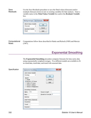 Save
Residuals
Use the Save Residuals procedure to save the fitted values (forecasts) and/or
residuals (forecast errors) in new or existing variables for later analysis. Enter a
variable name in the Fitted Values Variable box and/or the Residuals Variable
box.
Computational
Notes
Computations follow those described in Hanke and Reitsch (1989) and Mercier
(1987).
Exponential Smoothing
The Exponential Smoothing procedure computes forecasts for time series data
using exponentially weighted averages. Five different models are available to fit
no trend data, trend data, and trend with seasonal data.
Specification
332 Statistix 10 User’s Manual
 