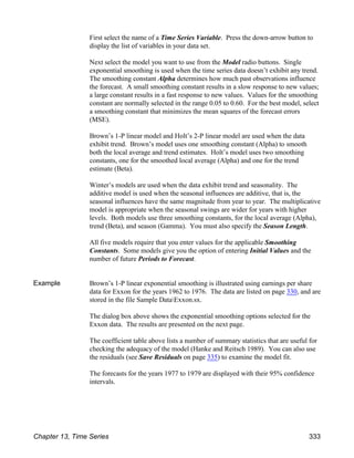 First select the name of a Time Series Variable. Press the down-arrow button to
display the list of variables in your data set.
Next select the model you want to use from the Model radio buttons. Single
exponential smoothing is used when the time series data doesn’t exhibit any trend.
The smoothing constant Alpha determines how much past observations influence
the forecast. A small smoothing constant results in a slow response to new values;
a large constant results in a fast response to new values. Values for the smoothing
constant are normally selected in the range 0.05 to 0.60. For the best model, select
a smoothing constant that minimizes the mean squares of the forecast errors
(MSE).
Brown’s 1-P linear model and Holt’s 2-P linear model are used when the data
exhibit trend. Brown’s model uses one smoothing constant (Alpha) to smooth
both the local average and trend estimates. Holt’s model uses two smoothing
constants, one for the smoothed local average (Alpha) and one for the trend
estimate (Beta).
Winter’s models are used when the data exhibit trend and seasonality. The
additive model is used when the seasonal influences are additive, that is, the
seasonal influences have the same magnitude from year to year. The multiplicative
model is appropriate when the seasonal swings are wider for years with higher
levels. Both models use three smoothing constants, for the local average (Alpha),
trend (Beta), and season (Gamma). You must also specify the Season Length.
All five models require that you enter values for the applicable Smoothing
Constants. Some models give you the option of entering Initial Values and the
number of future Periods to Forecast.
Example Brown’s 1-P linear exponential smoothing is illustrated using earnings per share
data for Exxon for the years 1962 to 1976. The data are listed on page 330, and are
stored in the file Sample DataExxon.sx.
The dialog box above shows the exponential smoothing options selected for the
Exxon data. The results are presented on the next page.
The coefficient table above lists a number of summary statistics that are useful for
checking the adequacy of the model (Hanke and Reitsch 1989). You can also use
the residuals (see Save Residuals on page 335) to examine the model fit.
The forecasts for the years 1977 to 1979 are displayed with their 95% confidence
intervals.
Chapter 13, Time Series 333
 