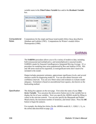 variable name in the Fitted Values Variable box and/or the Residuals Variable
box.
Computational
Notes
Computations for the single and linear trend models follow those described in
Abraham and Ledolter (1983). Computations for Winter’s models follow
Thomopoulos (1980).
SARIMA
The SARIMA procedure allows you to fit a variety of models to data, including
both nonseasonal and multiplicative, and nonmultiplicative seasonal models.
SARIMA stands for Seasonal AutoRegressive Integrated Moving Average. It’s a
procedure for modeling time series popularized by Box and Jenkins (1976). MA
and AR terms need not be sequential, so nonsignificant terms don’t need to be
included in the model.
Output includes parameter estimates, approximate significance levels, and several
statistics useful for diagnosing model fit. You can also obtain forecasts with
confidence intervals. You can save fitted values and residuals to evaluate model
adequacy. Estimation is based on unconditional least squares, also known as the
backcasting method.
Specification The dialog box appears on the next page. First select the name of your Time
Series Variable. You can press the down-arrow button next to the variable box to
display the list of your variables. Next you specify the ARIMA model by filling in
values in the relevant controls. You can also specify the Marquardt and Nelder-
Mead criteria, the maximum number of iterations, and initial values. Press the OK
button to begin the analysis.
12
For example, the dialog box below fits the ARIMA model (0, 1, 1)X(0, 1, 1) to
the airline data described on page 338.
336 Statistix 10 User’s Manual
 