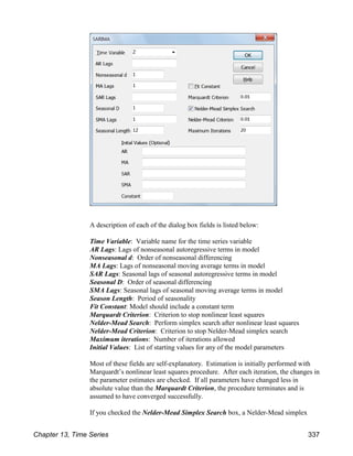 A description of each of the dialog box fields is listed below:
Time Variable: Variable name for the time series variable
AR Lags: Lags of nonseasonal autoregressive terms in model
Nonseasonal d: Order of nonseasonal differencing
MA Lags: Lags of nonseasonal moving average terms in model
SAR Lags: Seasonal lags of seasonal autoregressive terms in model
Seasonal D: Order of seasonal differencing
SMA Lags: Seasonal lags of seasonal moving average terms in model
Season Length: Period of seasonality
Fit Constant: Model should include a constant term
Marquardt Criterion: Criterion to stop nonlinear least squares
Nelder-Mead Search: Perform simplex search after nonlinear least squares
Nelder-Mead Criterion: Criterion to stop Nelder-Mead simplex search
Maximum iterations: Number of iterations allowed
Initial Values: List of starting values for any of the model parameters
Most of these fields are self-explanatory. Estimation is initially performed with
Marquardt’s nonlinear least squares procedure. After each iteration, the changes in
the parameter estimates are checked. If all parameters have changed less in
absolute value than the Marquardt Criterion, the procedure terminates and is
assumed to have converged successfully.
If you checked the Nelder-Mead Simplex Search box, a Nelder-Mead simplex
Chapter 13, Time Series 337
 