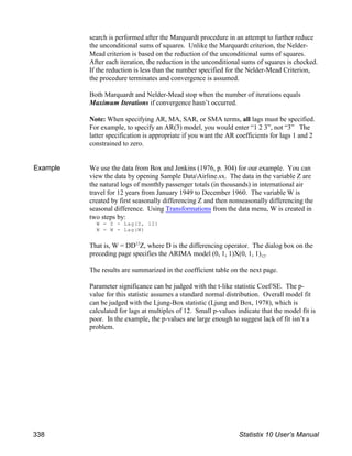 search is performed after the Marquardt procedure in an attempt to further reduce
the unconditional sums of squares. Unlike the Marquardt criterion, the Nelder-
Mead criterion is based on the reduction of the unconditional sums of squares.
After each iteration, the reduction in the unconditional sums of squares is checked.
If the reduction is less than the number specified for the Nelder-Mead Criterion,
the procedure terminates and convergence is assumed.
Both Marquardt and Nelder-Mead stop when the number of iterations equals
Maximum Iterations if convergence hasn’t occurred.
Note: When specifying AR, MA, SAR, or SMA terms, all lags must be specified.
For example, to specify an AR(3) model, you would enter “1 2 3”, not “3” The
latter specification is appropriate if you want the AR coefficients for lags 1 and 2
constrained to zero.
Example We use the data from Box and Jenkins (1976, p. 304) for our example. You can
view the data by opening Sample DataAirline.sx. The data in the variable Z are
the natural logs of monthly passenger totals (in thousands) in international air
travel for 12 years from January 1949 to December 1960. The variable W is
created by first seasonally differencing Z and then nonseasonally differencing the
seasonal difference. Using Transformations from the data menu, W is created in
two steps by:
W = Z - Lag(Z, 12)
W = W - Lag(W)
That is, W = DD Z, where D is the differencing operator. The dialog box on the
12
12
preceding page specifies the ARIMA model (0, 1, 1)X(0, 1, 1) .
The results are summarized in the coefficient table on the next page.
Parameter significance can be judged with the t-like statistic Coef/SE. The p-
value for this statistic assumes a standard normal distribution. Overall model fit
can be judged with the Ljung-Box statistic (Ljung and Box, 1978), which is
calculated for lags at multiples of 12. Small p-values indicate that the model fit is
poor. In the example, the p-values are large enough to suggest lack of fit isn’t a
problem.
338 Statistix 10 User’s Manual
 