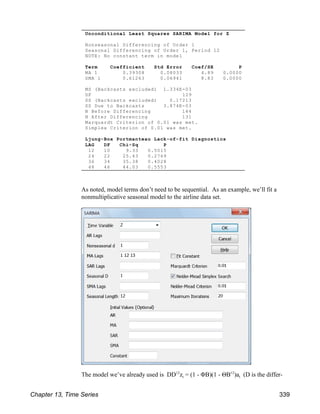 Unconditional Least Squares SARIMA Model for Z
Nonseasonal Differencing of Order 1
Seasonal Differencing of Order 1, Period 12
NOTE: No constant term in model
Term Coefficient Std Error Coef/SE P
MA 1 0.39308 0.08033 4.89 0.0000
SMA 1 0.61263 0.06941 8.83 0.0000
MS (Backcasts excluded) 1.334E-03
DF 129
SS (Backcasts excluded) 0.17213
SS Due to Backcasts 3.874E-03
N Before Differencing 144
N After Differencing 131
Marquardt Criterion of 0.01 was met.
Simplex Criterion of 0.01 was met.
Ljung-Box Portmanteau Lack-of-fit Diagnostics
LAG DF Chi-Sq P
12 10 9.33 0.5015
24 22 25.43 0.2769
36 34 35.38 0.4028
48 46 44.03 0.5553
As noted, model terms don’t need to be sequential. As an example, we’ll fit a
nonmultiplicative seasonal model to the airline data set.
t t
The model we’ve already used is DD z = (1 - ΦB)(1 - ΘB )a (D is the differ-
12 12
Chapter 13, Time Series 339
 