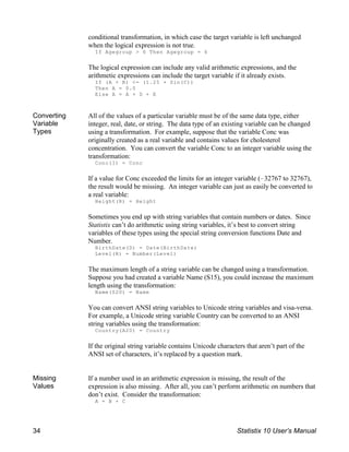 conditional transformation, in which case the target variable is left unchanged
when the logical expression is not true.
If Agegroup > 6 Then Agegroup = 6
The logical expression can include any valid arithmetic expressions, and the
arithmetic expressions can include the target variable if it already exists.
If (A + B) <= (1.25 ( Sin(C))
Then A = 0.0
Else A = A + D + E
Converting
Variable
Types
All of the values of a particular variable must be of the same data type, either
integer, real, date, or string. The data type of an existing variable can be changed
using a transformation. For example, suppose that the variable Conc was
originally created as a real variable and contains values for cholesterol
concentration. You can convert the variable Conc to an integer variable using the
transformation:
Conc(I) = Conc
If a value for Conc exceeded the limits for an integer variable (!32767 to 32767),
the result would be missing. An integer variable can just as easily be converted to
a real variable:
Height(R) = Height
Sometimes you end up with string variables that contain numbers or dates. Since
Statistix can’t do arithmetic using string variables, it’s best to convert string
variables of these types using the special string conversion functions Date and
Number.
BirthDate(D) = Date(BirthDate)
Level(R) = Number(Level)
The maximum length of a string variable can be changed using a transformation.
Suppose you had created a variable Name (S15), you could increase the maximum
length using the transformation:
Name(S20) = Name
You can convert ANSI string variables to Unicode string variables and visa-versa.
For example, a Unicode string variable Country can be converted to an ANSI
string variables using the transformation:
Country(A20) = Country
If the original string variable contains Unicode characters that aren’t part of the
ANSI set of characters, it’s replaced by a question mark.
Missing
Values
If a number used in an arithmetic expression is missing, the result of the
expression is also missing. After all, you can’t perform arithmetic on numbers that
don’t exist. Consider the transformation:
A = B + C
34 Statistix 10 User’s Manual
 