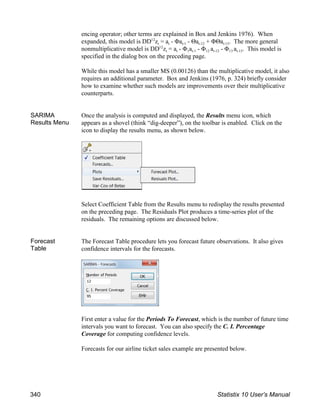 encing operator; other terms are explained in Box and Jenkins 1976). When
t t t-1 t-12 t-13
expanded, this model is DD z = a - Φa - Θa + ΦΘa . The more general
12
t t 1 t-1 12 t-12 13 t-13
nonmultiplicative model is DD z = a - Φ a - Φ a - Φ a . This model is
12
specified in the dialog box on the preceding page.
While this model has a smaller MS (0.00126) than the multiplicative model, it also
requires an additional parameter. Box and Jenkins (1976, p. 324) briefly consider
how to examine whether such models are improvements over their multiplicative
counterparts.
SARIMA
Results Menu
Once the analysis is computed and displayed, the Results menu icon, which
appears as a shovel (think “dig-deeper”), on the toolbar is enabled. Click on the
icon to display the results menu, as shown below.
Select Coefficient Table from the Results menu to redisplay the results presented
on the preceding page. The Residuals Plot produces a time-series plot of the
residuals. The remaining options are discussed below.
Forecast
Table
The Forecast Table procedure lets you forecast future observations. It also gives
confidence intervals for the forecasts.
First enter a value for the Periods To Forecast, which is the number of future time
intervals you want to forecast. You can also specify the C. I. Percentage
Coverage for computing confidence levels.
Forecasts for our airline ticket sales example are presented below.
340 Statistix 10 User’s Manual
 