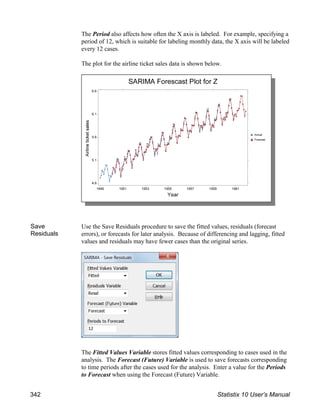 The Period also affects how often the X axis is labeled. For example, specifying a
period of 12, which is suitable for labeling monthly data, the X axis will be labeled
every 12 cases.
The plot for the airline ticket sales data is shown below.
Save
Residuals
Use the Save Residuals procedure to save the fitted values, residuals (forecast
errors), or forecasts for later analysis. Because of differencing and lagging, fitted
values and residuals may have fewer cases than the original series.
The Fitted Values Variable stores fitted values corresponding to cases used in the
analysis. The Forecast (Future) Variable is used to save forecasts corresponding
to time periods after the cases used for the analysis. Enter a value for the Periods
to Forecast when using the Forecast (Future) Variable.
342 Statistix 10 User’s Manual
 