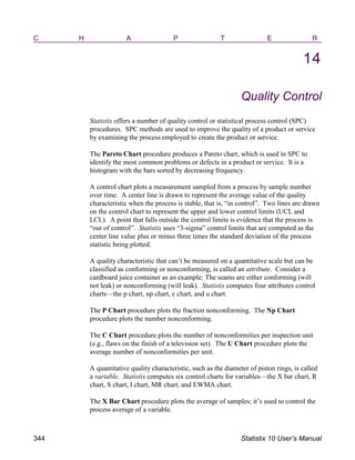 C H A P T E R
14
Quality Control
Statistix offers a number of quality control or statistical process control (SPC)
procedures. SPC methods are used to improve the quality of a product or service
by examining the process employed to create the product or service.
The Pareto Chart procedure produces a Pareto chart, which is used in SPC to
identify the most common problems or defects in a product or service. It is a
histogram with the bars sorted by decreasing frequency.
A control chart plots a measurement sampled from a process by sample number
over time. A center line is drawn to represent the average value of the quality
characteristic when the process is stable, that is, “in control”. Two lines are drawn
on the control chart to represent the upper and lower control limits (UCL and
LCL). A point that falls outside the control limits is evidence that the process is
“out of control”. Statistix uses “3-sigma” control limits that are computed as the
center line value plus or minus three times the standard deviation of the process
statistic being plotted.
A quality characteristic that can’t be measured on a quantitative scale but can be
classified as conforming or nonconforming, is called an attribute. Consider a
cardboard juice container as an example: The seams are either conforming (will
not leak) or nonconforming (will leak). Statistix computes four attributes control
charts—the p chart, np chart, c chart, and u chart.
The P Chart procedure plots the fraction nonconforming. The Np Chart
procedure plots the number nonconforming.
The C Chart procedure plots the number of nonconformities per inspection unit
(e.g., flaws on the finish of a television set). The U Chart procedure plots the
average number of nonconformities per unit.
A quantitative quality characteristic, such as the diameter of piston rings, is called
a variable. Statistix computes six control charts for variables—the X bar chart, R
chart, S chart, I chart, MR chart, and EWMA chart.
The X Bar Chart procedure plots the average of samples; it’s used to control the
process average of a variable.
344 Statistix 10 User’s Manual
 