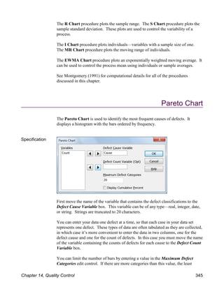 The R Chart procedure plots the sample range. The S Chart procedure plots the
sample standard deviation. These plots are used to control the variability of a
process.
The I Chart procedure plots individuals—variables with a sample size of one.
The MR Chart procedure plots the moving range of individuals.
The EWMA Chart procedure plots an exponentially weighted moving average. It
can be used to control the process mean using individuals or sample averages.
See Montgomery (1991) for computational details for all of the procedures
discussed in this chapter.
Pareto Chart
The Pareto Chart is used to identify the most frequent causes of defects. It
displays a histogram with the bars ordered by frequency.
Specification
First move the name of the variable that contains the defect classifications to the
Defect Cause Variable box. This variable can be of any type—real, integer, date,
or string. Strings are truncated to 20 characters.
You can enter your data one defect at a time, so that each case in your data set
represents one defect. These types of data are often tabulated as they are collected,
in which case it’s more convenient to enter the data in two columns, one for the
defect cause and one for the count of defects. In this case you must move the name
of the variable containing the counts of defects for each cause to the Defect Count
Variable box.
You can limit the number of bars by entering a value in the Maximum Defect
Categories edit control. If there are more categories than this value, the least
Chapter 14, Quality Control 345
 
