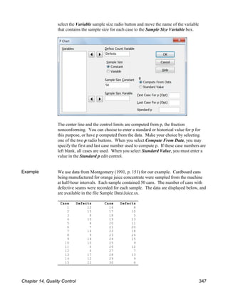 Case Defects
1 12
2 15
3 8
4 10
5 4
6 7
7 16
8 9
9 14
10 10
11 5
12 6
13 17
14 12
15 22
Case Defects
16 8
17 10
18 5
19 13
20 11
21 20
22 18
23 24
24 15
25 9
26 12
27 7
28 13
29 9
30 6
select the Variable sample size radio button and move the name of the variable
that contains the sample size for each case to the Sample Size Variable box.
The center line and the control limits are computed from p, the fraction
nonconforming. You can choose to enter a standard or historical value for p for
this purpose, or have p computed from the data. Make your choice by selecting
one of the two p radio buttons. When you select Compute From Data, you may
specify the first and last case number used to compute p. If these case numbers are
left blank, all cases are used. When you select Standard Value, you must enter a
value in the Standard p edit control.
Example We use data from Montgomery (1991, p. 151) for our example. Cardboard cans
being manufactured for orange juice concentrate were sampled from the machine
at half-hour intervals. Each sample contained 50 cans. The number of cans with
defective seams were recorded for each sample. The data are displayed below, and
are available in the file Sample DataJuice.sx.
Chapter 14, Quality Control 347
 