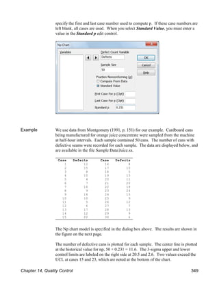 Case Defects
1 12
2 15
3 8
4 10
5 4
6 7
7 16
8 9
9 14
10 10
11 5
12 6
13 17
14 12
15 22
Case Defects
16 8
17 10
18 5
19 13
20 11
21 20
22 18
23 24
24 15
25 9
26 12
27 7
28 13
29 9
30 6
specify the first and last case number used to compute p. If these case numbers are
left blank, all cases are used. When you select Standard Value, you must enter a
value in the Standard p edit control.
Example We use data from Montgomery (1991, p. 151) for our example. Cardboard cans
being manufactured for orange juice concentrate were sampled from the machine
at half-hour intervals. Each sample contained 50 cans. The number of cans with
defective seams were recorded for each sample. The data are displayed below, and
are available in the file Sample DataJuice.sx.
The Np chart model is specified in the dialog box above. The results are shown in
the figure on the next page.
The number of defective cans is plotted for each sample. The center line is plotted
at the historical value for np, 50 × 0.231 = 11.6. The 3-sigma upper and lower
control limits are labeled on the right side at 20.5 and 2.6. Two values exceed the
UCL at cases 15 and 23, which are noted at the bottom of the chart.
Chapter 14, Quality Control 349
 