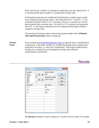 If the value for the variable C is missing for a particular case, the expression B + C
is missing and the target variable A is assigned the missing value.
In the logical expression of a conditional transformation, it makes sense to make
tests of equality using missing values. The expressions If X = Y and X <> Y are
evaluated normally if either X or Y is missing. However, a number can’t be less
than or greater than a missing value. So when X or Y is missing in an expression
like If X < Y, the logical expression can’t be evaluated and the target variable is
assigned a missing value.
The treatment of missing values is discussed at greater length in the Arithmetic
and Logical Expressions section on page 49.
Omitted
Cases
Cases omitted using Omit/Select/Restore Cases are ignored when a transformation
is performed. If the target variable is a variable that already exists, omitted cases
retain their old values, i.e., they aren’t transformed. If the target variable doesn’t
already exist, omitted cases are assigned the missing value when the
transformation is performed.
Recode
The Recode procedure is used to replace (or “recode”) a list of values of a variable
Chapter 2, Data Menu 35
 