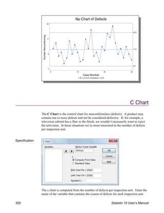 C Chart
The C Chart is the control chart for nonconformities (defects). A product may
contain one or more defects and not be considered defective. If, for example, a
television cabinet has a flaw in the finish, we wouldn’t necessarily want to reject
the television. In these situations we’re more interested in the number of defects
per inspection unit.
Specification
The c chart is computed from the number of defects per inspection unit. Enter the
name of the variable that contains the counts of defects for each inspection unit.
350 Statistix 10 User’s Manual
 