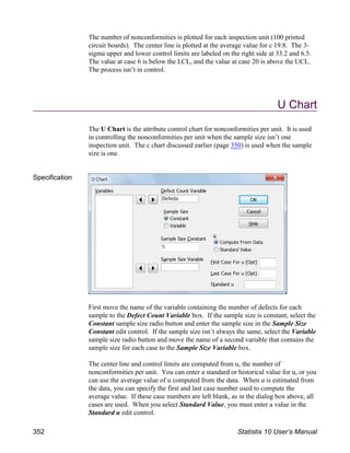 The number of nonconformities is plotted for each inspection unit (100 printed
circuit boards). The center line is plotted at the average value for c 19.8. The 3-
sigma upper and lower control limits are labeled on the right side at 33.2 and 6.5.
The value at case 6 is below the LCL, and the value at case 20 is above the UCL.
The process isn’t in control.
U Chart
The U Chart is the attribute control chart for nonconformities per unit. It is used
in controlling the nonconformities per unit when the sample size isn’t one
inspection unit. The c chart discussed earlier (page 350) is used when the sample
size is one.
Specification
First move the name of the variable containing the number of defects for each
sample to the Defect Count Variable box. If the sample size is constant, select the
Constant sample size radio button and enter the sample size in the Sample Size
Constant edit control. If the sample size isn’t always the same, select the Variable
sample size radio button and move the name of a second variable that contains the
sample size for each case to the Sample Size Variable box.
The center line and control limits are computed from u, the number of
nonconformities per unit. You can enter a standard or historical value for u, or you
can use the average value of u computed from the data. When u is estimated from
the data, you can specify the first and last case number used to compute the
average value. If these case numbers are left blank, as in the dialog box above, all
cases are used. When you select Standard Value, you must enter a value in the
Standard u edit control.
352 Statistix 10 User’s Manual
 