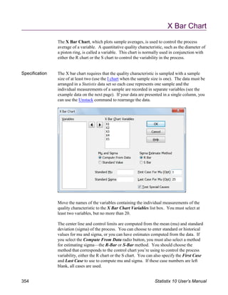 X Bar Chart
The X Bar Chart, which plots sample averages, is used to control the process
average of a variable. A quantitative quality characteristic, such as the diameter of
a piston ring, is called a variable. This chart is normally used in conjunction with
either the R chart or the S chart to control the variability in the process.
Specification The X bar chart requires that the quality characteristic is sampled with a sample
size of at least two (use the I chart when the sample size is one). The data must be
arranged in a Statistix data set so each case represents one sample and the
individual measurements of a sample are recorded in separate variables (see the
example data on the next page). If your data are presented in a single column, you
can use the Unstack command to rearrange the data.
Move the names of the variables containing the individual measurements of the
quality characteristic to the X Bar Chart Variables list box. You must select at
least two variables, but no more than 20.
The center line and control limits are computed from the mean (mu) and standard
deviation (sigma) of the process. You can choose to enter standard or historical
values for mu and sigma, or you can have estimates computed from the data. If
you select the Compute From Data radio button, you must also select a method
for estimating sigma—the R-Bar or S-Bar method. You should choose the
method that corresponds to the control chart you’re using to control the process
variability, either the R chart or the S chart. You can also specify the First Case
and Last Case to use to compute mu and sigma. If these case numbers are left
blank, all cases are used.
354 Statistix 10 User’s Manual
 