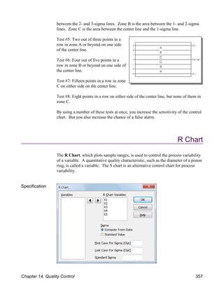 between the 2- and 3-sigma lines. Zone B is the area between the 1- and 2-sigma
lines. Zone C is the area between the center line and the 1-sigma line.
Test #5: Two out of three points in a
row in zone A or beyond on one side
of the center line.
Test #6: Four out of five points in a
row in zone B or beyond on one side of
the center line.
Test #7: Fifteen points in a row in zone
C on either side on the center line.
Test #8: Eight points in a row on either side of the center line, but none of them in
zone C.
By using a number of these tests at once, you increase the sensitivity of the control
chart. But you also increase the chance of a false alarm.
R Chart
The R Chart, which plots sample ranges, is used to control the process variability
of a variable. A quantitative quality characteristic, such as the diameter of a piston
ring, is called a variable. The S chart is an alternative control chart for process
variability.
Specification
Chapter 14, Quality Control 357
 