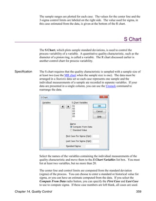 The sample ranges are plotted for each case. The values for the center line and the
3-sigma control limits are labeled on the right side. The value used for sigma, in
this case estimated from the data, is given at the bottom of the R chart.
S Chart
The S Chart, which plots sample standard deviations, is used to control the
process variability of a variable. A quantitative quality characteristic, such as the
diameter of a piston ring, is called a variable. The R chart discussed earlier is
another control chart for process variability.
Specification The S chart requires that the quality characteristic is sampled with a sample size of
at least two (use the MR chart when the sample size is one). The data must be
arranged in a Statistix data set so each case represents one sample and the
individual measurements of a sample are recorded in separate variables. If your
data are presented in a single column, you can use the Unstack command to
rearrange the data.
Select the names of the variables containing the individual measurements of the
quality characteristic and move them to the S Chart Variables list box. You must
list at least two variables, but no more than 20.
The center line and control limits are computed from the standard deviation
(sigma) of the process. You can choose to enter a standard or historical value for
sigma, or you can have an estimate computed from the data. If you select the
Compute From Data radio button, you can specify the First Case and Last Case
to use to compute sigma. If these case numbers are left blank, all cases are used.
Chapter 14, Quality Control 359
 