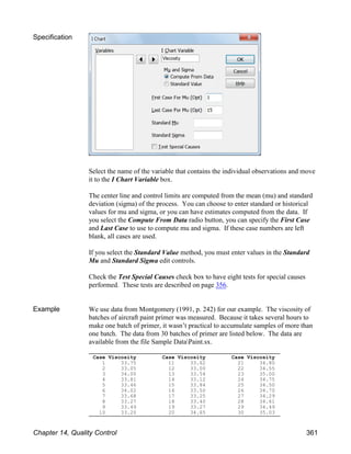 Case Viscosity
1 33.75
2 33.05
3 34.00
4 33.81
5 33.46
6 34.02
7 33.68
8 33.27
9 33.49
10 33.20
Case Viscosity
11 33.62
12 33.00
13 33.54
14 33.12
15 33.84
16 33.50
17 33.25
18 33.40
19 33.27
20 34.65
Case Viscosity
21 34.80
22 34.55
23 35.00
24 34.75
25 34.50
26 34.70
27 34.29
28 34.61
29 34.49
30 35.03
Specification
Select the name of the variable that contains the individual observations and move
it to the I Chart Variable box.
The center line and control limits are computed from the mean (mu) and standard
deviation (sigma) of the process. You can choose to enter standard or historical
values for mu and sigma, or you can have estimates computed from the data. If
you select the Compute From Data radio button, you can specify the First Case
and Last Case to use to compute mu and sigma. If these case numbers are left
blank, all cases are used.
If you select the Standard Value method, you must enter values in the Standard
Mu and Standard Sigma edit controls.
Check the Test Special Causes check box to have eight tests for special causes
performed. These tests are described on page 356.
Example We use data from Montgomery (1991, p. 242) for our example. The viscosity of
batches of aircraft paint primer was measured. Because it takes several hours to
make one batch of primer, it wasn’t practical to accumulate samples of more than
one batch. The data from 30 batches of primer are listed below. The data are
available from the file Sample DataPaint.sx.
Chapter 14, Quality Control 361
 
