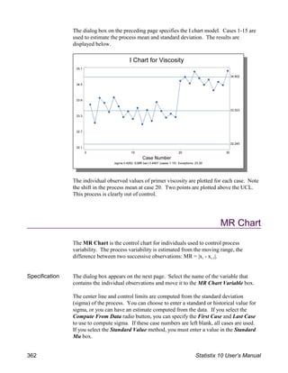 The dialog box on the preceding page specifies the I chart model. Cases 1-15 are
used to estimate the process mean and standard deviation. The results are
displayed below.
The individual observed values of primer viscosity are plotted for each case. Note
the shift in the process mean at case 20. Two points are plotted above the UCL.
This process is clearly out of control.
MR Chart
The MR Chart is the control chart for individuals used to control process
variability. The process variability is estimated from the moving range, the
i i-1
difference between two successive observations: MR = |x - x |.
Specification The dialog box appears on the next page. Select the name of the variable that
contains the individual observations and move it to the MR Chart Variable box.
The center line and control limits are computed from the standard deviation
(sigma) of the process. You can choose to enter a standard or historical value for
sigma, or you can have an estimate computed from the data. If you select the
Compute From Data radio button, you can specify the First Case and Last Case
to use to compute sigma. If these case numbers are left blank, all cases are used.
If you select the Standard Value method, you must enter a value in the Standard
Mu box.
362 Statistix 10 User’s Manual
 