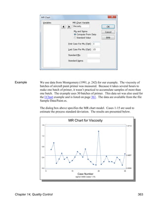 Example We use data from Montgomery (1991, p. 242) for our example. The viscosity of
batches of aircraft paint primer was measured. Because it takes several hours to
make one batch of primer, it wasn’t practical to accumulate samples of more than
one batch. The example uses 30 batches of primer. This data set was also used for
the I Chart example and is listed on page 361. The data are available from the file
Sample DataPaint.sx.
The dialog box above specifies the MR chart model. Cases 1-15 are used to
estimate the process standard deviation. The results are presented below.
Chapter 14, Quality Control 363
 