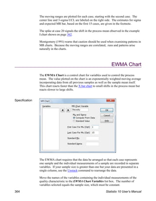 The moving ranges are plotted for each case, starting with the second case. The
center line and 3-sigma UCL are labeled on the right side. The estimates for sigma
and expected MR bar, based on the first 15 cases, are given in the footnote.
The spike at case 20 signals the shift in the process mean observed in the example
I chart shown on page 362.
Montgomery (1991) warns that caution should be used when examining patterns in
MR charts. Because the moving ranges are correlated, runs and patterns arise
naturally in the charts.
EWMA Chart
The EWMA Chart is a control chart for variables used to control the process
mean. The value plotted on the chart is an exponentially weighted moving average
incorporating data from all previous samples as well as the sample mean itself.
This chart reacts faster than the X bar chart to small shifts in the process mean but
reacts slower to large shifts.
Specification
The EWMA chart requires that the data be arranged so that each case represents
one sample and the individual measurements of a sample are recorded in separate
variables. If your sample size is greater than one but your data are presented in a
single column, use the Unstack command to rearrange the data.
Move the names of the variables containing the individual measurements of the
quality characteristic to the EWMA Chart Variables list box. The number of
variables selected equals the sample size, which must be constant.
364 Statistix 10 User’s Manual
 