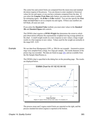 The center line and control limits are computed from the mean (mu) and standard
deviation (sigma) of the process. You can choose to enter standard or historical
values for mu and sigma, or you can have estimates computed from the data. If
you select the Compute From Data radio button, you must also select a method
for estimating sigma—the R-Bar or S-Bar method. You can also specify the First
Case and Last Case to use to compute mu and sigma. If these case numbers are
left blank, all cases are used.
If you select the Standard Value method, you must enter values in the Standard
Mu and Standard Sigma edit controls.
The EWMA chart requires a EWMA Weight that determines the extent to which
past observations influence the exponentially weighted moving average plotted on
the chart. A small weight results in a slow response to new values; a large weight
results in a fast response to new values. Values used for the weight are normally in
the range 0.05 - 0.25.
Example We use data from Montgomery (1991, p. 206) for our example. Automotive piston
rings were sampled from a forge, five rings per sample. The inside diameter of the
piston ring was recorded. The data are listed on page 355, and are available from
the file Sample DataPistons.sx.
The EWMA chart is specified in the dialog box on the preceding page. The results
are displayed below.
The process mean and 3-sigma control limits are reported on the right, and the
process standard deviation (sigma) is reported at the bottom.
Chapter 14, Quality Control 365
 