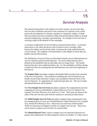 C H A P T E R
15
Survival Analysis
The statistical procedures in the chapter are used to analyze survival time data.
Survival time is defined as the time to the occurrence of a specific event, which
may be the development of a disease, response to a treatment, relapse, or death.
Survival analysis has been extended to fields beyond biomedical studies to include
electrical engineering, sociology, and marketing. An example of survival time in
sociology might be the duration of first marriages.
A common complication of survival data are censored observations. A censored
observation is one where the given event of interest wasn’t recorded, either
because the subject was lost to the study, or because the study ended before the
event occurred. The emphasis of the procedures in the chapter are those that can
handle censored observations.
The distribution of survival times are described using the survivorship function (or
survivor function) and the hazard function. The survivorship function S(t) is
defined as the probability that an individual survives longer than t. The hazard
function h(t) gives the conditional failure rate. It’s the probability of failure during
a small time interval assuming that the individual has survived to the beginning of
the interval.
The Kaplan-Meier procedure computes the Kaplan-Meier product limit estimates
of the survival functions. This method of estimating the survival functions can
handle censored data and doesn’t require any assumptions about the form of the
survival function. It’s appropriate for small and large data sets. The survivorship
and hazard functions can be plotted.
The Two-Sample Survival Tests procedure computes five nonparametric tests for
comparing two survival distributions: Gehan-Wilcoxon Test, Cox-Mantel Test,
Logrank Test, Peto-Wilcoxon Test, and Cox's F Test. These tests are based on the
ranks of the survival times and work for censored or uncensored observations.
The Multi-Sample Survival Tests procedure computes three nonparametric tests
for comparing three or more survival distributions: Gehan-Wilcoxon Test, Logrank
Test, and the Peto-Wilcoxon Test. These tests are extensions of the Kruskal-
Wallis test discussed in Chapter 6 and the two-sample survival tests. These tests
can be used to compare survival times for censored data.
The Mantel-Haenzel Test is used to compare survival experience between two
groups when adjustments for other prognostic factors are needed. It’s often used in
366 Statistix 10 User’s Manual
 