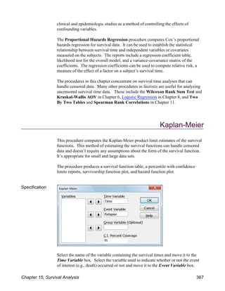 clinical and epidemiologic studies as a method of controlling the effects of
confounding variables.
The Proportional Hazards Regression procedure computes Cox’s proportional
hazards regression for survival data. It can be used to establish the statistical
relationship between survival time and independent variables or covariates
measured on the subjects. The reports include a regression coefficient table,
likelihood test for the overall model, and a variance-covariance matrix of the
coefficients. The regression coefficients can be used to compute relative risk, a
measure of the effect of a factor on a subject’s survival time.
The procedures in this chapter concentrate on survival time analyses that can
handle censored data. Many other procedures in Statistix are useful for analyzing
uncensored survival time data. These include the Wilcoxon Rank Sum Test and
Kruskal-Wallis AOV in Chapter 6, Logistic Regression in Chapter 8, and Two
By Two Tables and Spearman Rank Correlations in Chapter 11.
Kaplan-Meier
This procedure computes the Kaplan-Meier product limit estimates of the survival
functions. This method of estimating the survival functions can handle censored
data and doesn’t require any assumptions about the form of the survival function.
It’s appropriate for small and large data sets.
The procedure produces a survival function table, a percentile with confidence
limits reports, survivorship function plot, and hazard function plot.
Specification
Select the name of the variable containing the survival times and move it to the
Time Variable box. Select the variable used to indicate whether or not the event
of interest (e.g., death) occurred or not and move it to the Event Variable box.
Chapter 15, Survival Analysis 367
 