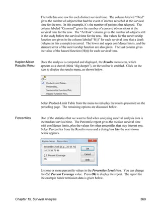 The table has one row for each distinct survival time. The column labeled “Died”
gives the number of subjects that had the event of interest recorded at the survival
time for the row. In this example, it’s the number of patients that relapsed. The
column labeled “Censored” gives the number of censored observations at the
survival time for the row. The “At Risk” column gives the number of subjects still
in the study before the survival time for the row. The values for the survivorship
function are given in the column labeled “S(t)” for each survival time that a death
(relapse in this example) occurred. The lower and upper confidence limits, and the
standard error of the survivorship function are also given. The last column gives
the value of the hazard function (H(t)) for each survival time.
Kaplan-Meier
Results Menu
Once the analysis is computed and displayed, the Results menu icon, which
appears as a shovel (think “dig-deeper”), on the toolbar is enabled. Click on the
icon to display the results menu, as shown below.
Select Product-Limit Table from the menu to redisplay the results presented on the
preceding page. The remaining options are discussed below.
Percentiles One of the statistics that we want to find when analyzing survival analysis data is
the median survival time. The Percentile report gives the median survival time
with confidence limits, plus the values for other percentiles that may interest you.
Select Percentiles from the Results menu and a dialog box like the one shown
below appears.
List one or more percentile values in the Percentiles Levels box. You can change
the C.I. Percent Coverage value. Press OK to display the report. The report for
the example tumor remission data is given below.
Chapter 15, Survival Analysis 369
 