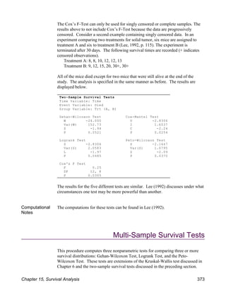 The Cox’s F-Test can only be used for singly censored or complete samples. The
results above to not include Cox’s F-Test because the data are progressively
censored. Consider a second example containing singly censored data. In an
experiment comparing two treatments for solid tumor, six mice are assigned to
treatment A and six to treatment B (Lee, 1992, p. 115). The experiment is
terminated after 30 days. The following survival times are recorded (+ indicates
censored observations).
Treatment A: 8, 8, 10, 12, 12, 13
Treatment B: 9, 12, 15, 20, 30+, 30+
All of the mice died except for two mice that were still alive at the end of the
study. The analysis is specified in the same manner as before. The results are
displayed below.
The results for the five different tests are similar. Lee (1992) discusses under what
circumstances one test may be more powerful than another.
Computational
Notes
The computations for these tests can be found in Lee (1992).
Multi-Sample Survival Tests
This procedure computes three nonparametric tests for comparing three or more
survival distributions: Gehan-Wilcoxon Test, Logrank Test, and the Peto-
Wilcoxon Test. These tests are extensions of the Kruskal-Wallis test discussed in
Chapter 6 and the two-sample survival tests discussed in the preceding section.
Two-Sample Survival Tests
Time Variable: Time
Event Variable: Died
Group Variable: Trt (A, B)
Gehan-Wilcoxon Test Cox-Mantel Test
W -24.000 U -2.8306
Var(W) 152.73 I 1.6037
Z -1.94 C -2.24
P 0.0521 P 0.0254
Logrank Test Peto-Wilcoxon Test
S -2.8306 S -2.1667
Var(S) 2.0583 Var(S) 1.0795
L -1.97 Z -2.09
P 0.0485 P 0.0370
Cox's F Test
F 0.25
DF 12, 8
P 0.0305
Chapter 15, Survival Analysis 373
 