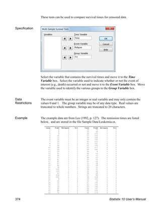 These tests can be used to compare survival times for censored data.
Specification
Select the variable that contains the survival times and move it to the Time
Variable box. Select the variable used to indicate whether or not the event of
interest (e.g., death) occurred or not and move it to the Event Variable box. Move
the variable used to identify the various groups to the Group Variable box.
Data
Restrictions
The event variable must be an integer or real variable and may only contain the
values 0 and 1. The group variable may be of any data type. Real values are
truncated to whole numbers. Strings are truncated to 20 characters.
Example The example data are from Lee (1992, p. 127). The remission times are listed
below, and are stored in the file Sample DataLeukemia.sx.
Case Time Relapse Trt Case Time Relapse Trt
1 4 1 1 34 75 1 2
2 5 1 1 35 99 1 2
3 9 1 1 36 103 1 2
4 10 1 1 37 162 1 2
5 12 1 1 38 169 1 2
6 13 1 1 39 195 1 2
7 10 1 1 40 220 1 2
8 23 1 1 41 161 0 2
9 28 1 1 42 199 0 2
10 28 1 1 43 217 0 2
11 28 1 1 44 245 0 2
12 29 1 1 45 8 1 3
13 31 1 1 46 10 1 3
14 32 1 1 47 11 1 3
15 37 1 1 48 23 1 3
16 41 1 1 49 25 1 3
17 41 1 1 50 25 1 3
18 57 1 1 51 28 1 3
19 62 1 1 52 28 1 3
20 74 1 1 53 31 1 3
21 100 1 1 54 31 1 3
22 139 1 1 55 40 1 3
23 20 0 1 56 48 1 3
24 258 0 1 57 89 1 3
25 269 0 1 58 124 1 3
26 8 1 2 59 143 1 3
27 10 1 2 60 12 0 3
28 10 1 2 61 159 0 3
29 12 1 2 62 190 0 3
30 14 1 2 63 196 0 3
31 20 1 2 64 197 0 3
32 48 1 2 65 205 0 3
33 70 1 2 66 219 0 3
374 Statistix 10 User’s Manual
 