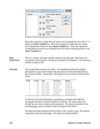 Move the categorical variable that you want to use to identify the rows of the 2 × 2
tables to the Row Variable box. Move the categorical variable that you want to
use to identify the columns to the Column Variable box. Move the categorical
variable that you want to use to identify the levels of the confounding factor to the
Strata Variable box.
Data
Restrictions
The row, column, and strata variables may be of any data type. Real values are
truncated to whole numbers. Strings are truncated to 20 characters. The maximum
number of strata is 500.
Example The example data are from Lee (1992). Five hundred and ninety-five people
participate in a case control study of the association of cholesterol and coronary
heart disease (CHD). Among them, 300 people are known to have CHD and 295
do not.
To find out if elevated cholesterol is significantly associated with CHD, the
investigator decides to control the effects of smoking. The study subjects are
divided into two strata: smokers and nonsmokers. The data are presented on the
preceding page, and are available in the file Sample DataCHD.sx.
The data are already tabulated with the counts in the variable Count. The analysis
is specified on the preceding page. The results are displayed below.
Case Count CHD Cholest Smoke
1 120 With CHD Elevated Smokers
2 20 W/O CHD Elevated Smokers
3 80 With CHD Normal Smokers
4 60 W/O CHD Normal Smokers
5 30 With CHD Elevated Nonsmokers
6 60 W/O CHD Elevated Nonsmokers
7 70 With CHD Normal Nonsmokers
8 155 W/O CHD Normal Nonsmokers
376 Statistix 10 User’s Manual
 