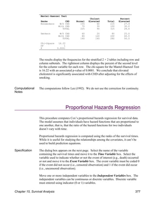 The results display the frequencies for the stratified 2 × 2 tables including row and
column subtotals. The rightmost column displays the percent of the second level
for the column variable for each row. The chi-square for the Mantel-Haenzel Test
is 16.22 with an associated p-value of 0.0001. We conclude that elevated
cholesterol is significantly associated with CHD after adjusting for the effects of
smoking.
Computational
Notes
The computations follow Lee (1992). We do not use the correction for continuity.
Proportional Hazards Regression
This procedure computes Cox’s proportional hazards regression for survival data.
The model assumes that individuals have hazard functions that are proportional to
one another, that is, that the ratio of the hazard functions for two individuals
doesn’t vary with time.
Proportional hazards regression is computed using the ranks of the survival times.
While it is useful for studying the relationships among the covariates, it can’t be
used to build prediction equations.
Specification The dialog box appears on the next page. Select the name of the variable
containing the survival times and move it to the Time Variable box. Select the
variable used to indicate whether or not the event of interest (e.g., death) occurred
or not and move it to the Event Variable box. The event variable must be coded 0
if the event did not occur (i.e., censored observation) and 1 if the event did occur
(i.e., uncensored observation).
Move one or more independent variables to the Independent Variables box. The
independent variables can be continuous or discrete variables. Discrete variable
must entered using indicator (0 or 1) variables.
Mantel-Haenzel Test
Cholest Percent
Smoke CHD Normal Elevated Total Elevated
Nonsmokers W/O CHD 155 60 215 27.9
With CHD 70 30 100 30.0
TOTAL 225 90 315 28.6
Smokers W/O CHD 60 20 80 25.0
With CHD 80 120 200 60.0
TOTAL 140 140 280 50.0
Chi-Square 16.22
DF 1
P 0.0001
Chapter 15, Survival Analysis 377
 
