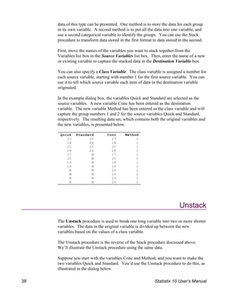 Quick Standard Conc Method
23 25 23 1
18 24 18 1
22 25 22 1
28 26 28 1
17 M 17 1
25 M 25 1
19 M 19 1
16 M 16 1
M M 25 2
M M 24 2
M M 25 2
M M 26 2
data of this type can be presented. One method is to store the data for each group
in its own variable. A second method is to put all the data into one variable, and
use a second categorical variable to identify the groups. You can use the Stack
procedure to transform data stored in the first format to data stored in the second.
First, move the names of the variables you want to stack together from the
Variables list box to the Source Variables list box. Then, enter the name of a new
or existing variable to capture the stacked data in the Destination Variable box.
You can also specify a Class Variable. The class variable is assigned a number for
each source variable, starting with number 1 for the first source variable. You can
use it to tell which source variable each item of data in the destination variable
originated.
In the example dialog box, the variables Quick and Standard are selected as the
source variables. A new variable Conc has been entered as the destination
variable. The new variable Method has been entered as the class variable and will
capture the group numbers 1 and 2 for the source variables Quick and Standard,
respectively. The resulting data set, which contains both the original variables and
the new variables, is presented below.
Unstack
The Unstack procedure is used to break one long variable into two or more shorter
variables. The data in the original variable is divided up between the new
variables based on the values of a class variable.
The Unstack procedure is the reverse of the Stack procedure discussed above.
We’ll illustrate the Unstack procedure using the same data.
Suppose you start with the variables Conc and Method, and you want to make the
two variables Quick and Standard. You’d use the Unstack procedure to do this, as
illustrated in the dialog below.
38 Statistix 10 User’s Manual
 
