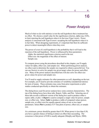 C H A P T E R
16
Power Analysis
Much of what we do with statistics is test the null hypothesis that a treatment has
no effect. We choose a small value for the significance criterion, alpha (say, 0.05),
to limit rejecting the null hypothesis when it in fact true (Type I error). Power
analysis is concerned with Type II errors: accepting the null hypothesis when it is
in fact false. When designing experiments, it’s important that there be sufficient
power to detect meaningful effects when they exist.
The power of a test of a null hypothesis is the probability that it will lead to the
rejection of the null hypothesis. Power is influenced by three parameters:
Alpha: the statistical significance criterion used in the test.
Effect size: the magnitude of the effect of interest.
Sample size.
To compute power using the procedures described in this chapter, you’ll supply
values for alpha, effect size, and sample size. When performing power analysis,
we often want to determine the sample size required to obtain a powerful test. You
can use Statistix to solve for sample size given target values for power and effect
size. Many of the power analysis described here will also solve for effect size
given values for power and sample size.
You’ll need to supply estimates for other parameters as well, depending on the test.
For example, you’ll need to provide estimates of variability (standard deviations)
for tests of means. These estimates may come from prior experiments or pilot
studies conducted specifically to obtain the estimates.
The dialog boxes used for power analysis have some common characteristics. The
top of the dialog boxes have three tabs: Report, Table, and Plot. Selecting one of
these tabs reveals a different version of the dialog box used to produce either a
report, table, or plot. A Report is used to compute a single value for power, sample
size, or effect size. Select Table to produce a table of computed values (power,
sample size, or effect size) for equally-spaced values of one or two input
parameters. Select Plot to produce X-Y line plots of power, effect size, or sample
size.
At a minimum, power should be greater than 0.50. When power is less than 0.50,
you have a greater chance of failing to detect an effect than succeeding. The
consensus is that power of 0.80 is usually adequate (Murphy and Myors, 2004).
380 Statistix 10 User’s Manual
 