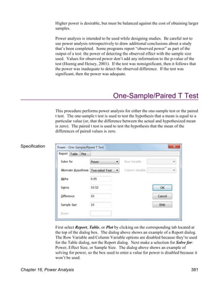 Higher power is desirable, but must be balanced against the cost of obtaining larger
samples.
Power analysis is intended to be used while designing studies. Be careful not to
use power analysis retrospectively to draw additional conclusions about a study
that’s been completed. Some programs report “observed power” as part of the
output of a test: the power of detecting the observed effect with the sample size
used. Values for observed power don’t add any information to the p-value of the
test (Hoenig and Heisey, 2001). If the test was nonsignificant, then it follows that
the power was inadequate to detect the observed difference. If the test was
significant, then the power was adequate.
One-Sample/Paired T Test
This procedure performs power analysis for either the one-sample test or the paired
t test. The one-sample t test is used to test the hypothesis that a mean is equal to a
particular value (or, that the difference between the actual and hypothesized mean
is zero). The paired t test is used to test the hypothesis that the mean of the
differences of paired values is zero.
Specification
First select Report, Table, or Plot by clicking on the corresponding tab located at
the top of the dialog box. The dialog above shows an example of a Report dialog.
The Row Variable and Column Variable options are disabled because they’re used
for the Table dialog, not the Report dialog. Next make a selection for Solve for:
Power, Effect Size, or Sample Size. The dialog above shows an example of
solving for power, so the box used to enter a value for power is disabled because it
won’t be used.
Chapter 16, Power Analysis 381
 