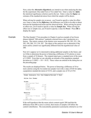 Next, select the Alternative Hypothesis you intend to use when analyzing the data
for the experiment: One-sided Test or Two-sided Test. Enter a value for Alpha:
the statistical significance criterion used in the test. Enter a value for Sigma: an
estimate of the standard deviation from which the sample will be drawn.
When solving for sample size or power, you’ll need to specify a value for effect
size. Enter a value for the Difference: the difference you’d like to be able to detect
between the hypothesized mean and the observed mean. When solving for power
or effect size, you’ll need to specify a value for Sample Size. When solving for
effect size or sample size, you’ll need to specify a value for Power. Press OK to
display the report.
Example The One-Sample T Test procedure in Chapter 6 used an example of ten frozen
dinners labeled “200 calories” randomly selected from a day’s production at a
factory. The caloric content of the dinners were measured at 198, 203, 223, 196,
202, 189, 208, 215, 218, 207. The object of the analysis was to determine if the
mean caloric content was significantly different from the hypothesized value of
200.
Now let’s suppose we’re interested to taking additional samples in the future, and
we’d like to determine the power of detecting a difference of 10 calories or more
from a sample of 10 dinners. The original report gave a standard error of the mean
of 3.32892. From that we can calculate an estimate of the population standard
deviation as 3.32892 × %10 = 10.52. These values are entered in the dialog box on
the preceding page.
The results are displayed below. The power of detecting a difference of 10 or
more calories using the two-tailed one-sample t test with a value of 0.05 for alpha,
a population standard deviation of 10.52, and a sample size of 10 is 0.763.
If the null hypothesis that the mean calorie content equals 200 (and that the
difference from 200 is zero) is correct, then means of samples will follow the
central t-distribution. The noncentrality parameter (customarily referred to as δ for
Power Analysis for One-Sample/Paired T Test
Solve for Power
Given
Two-tailed Test
Alpha 0.05
Sigma 10.52
Difference 10
Sample Size 10
Results
Power 0.763
Critical T Value 2.26
DF 9
NCP (δ) 3.006
382 Statistix 10 User’s Manual
 