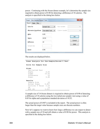 power. Continuing with the frozen dinner example, let’s determine the sample size
required to obtain power of 0.90 for detecting a difference of 10 calories. The
analysis is specified in the dialog box below.
The results are displayed below.
A sample size of 14 frozen dinners is required to obtain power of 0.90 of detecting
a difference of 10 calories using the two-tailed one-sample t test using a value of
0.05 for alpha and a population standard deviation of 10.52.
The actual power of 0.907 is included in the report. The actual power is often
larger than the target value because sample sizes are discrete numbers.
Now let’s suppose we want to know how large a difference we can expect to detect
with a sample size of 10 and still obtain a value of 0.90 for power. This analysis is
specified in the dialog box below.
Power Analysis for One-Sample/Paired T Test
Solve for Sample Size
Given
Two-tailed Test
Alpha 0.05
Sigma 10.52
Difference 10
Power 0.90
Results
Sample Size 14
Actual Power 0.907
Critical T Value 2.16
DF 13
NCP (δ) 3.557
384 Statistix 10 User’s Manual
 