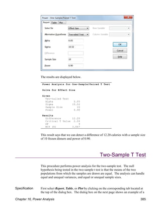 The results are displayed below.
This result says that we can detect a difference of 12.20 calories with a sample size
of 10 frozen dinners and power of 0.90.
Two-Sample T Test
This procedure performs power analysis for the two-sample test. The null
hypothesis being tested in the two-sample t test is that the means of the two
populations from which the samples are drawn are equal. The analysis can handle
equal and unequal variances, and equal or unequal sample sizes.
Specification First select Report, Table, or Plot by clicking on the corresponding tab located at
the top of the dialog box. The dialog box on the next page shows an example of a
Power Analysis for One-Sample/Paired T Test
Solve for Effect Size
Given
Two-tailed Test
Alpha 0.05
Sigma 10.52
Sample Size 10
Power 0.90
Results
Difference 12.20
Critical T Value 2.26
DF 9
NCP (δ) 3.667
Chapter 16, Power Analysis 385
 