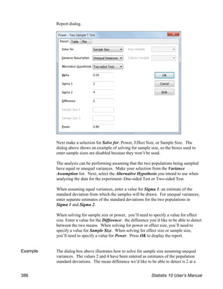 Report dialog.
Next make a selection for Solve for: Power, Effect Size, or Sample Size. The
dialog above shows an example of solving for sample size, so the boxes used to
enter sample sizes are disabled because they won’t be used.
The analysis can be performing assuming that the two populations being sampled
have equal or unequal variances. Make your selection from the Variance
Assumption list. Next, select the Alternative Hypothesis you intend to use when
analyzing the data for the experiment: One-sided Test or Two-sided Test.
When assuming equal variances, enter a value for Sigma 1: an estimate of the
standard deviation from which the samples will be drawn. For unequal variances,
enter separate estimates of the standard deviations for the two populations in
Sigma 1 and Sigma 2.
When solving for sample size or power, you’ll need to specify a value for effect
size. Enter a value for the Difference: the difference you’d like to be able to detect
between the two means. When solving for power or effect size, you’ll need to
specify a value for Sample Size. When solving for effect size or sample size,
you’ll need to specify a value for Power. Press OK to display the report.
Example The dialog box above illustrates how to solve for sample size assuming unequal
variances. The values 2 and 4 have been entered as estimates of the population
standard deviations. The mean difference we’d like to be able to detect is 2 at a
386 Statistix 10 User’s Manual
 