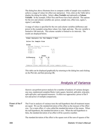 The dialog box above illustrates how to compute a table of sample sizes needed to
achieve a range of values for effect size and power. First, click on the Table tab to
display the dialog for tables. Select a Row Variable and optionally a Column
Variable. In the example, Effect Size and Power have been selected. The options
for the row and column variables are: power, sample size, effect size, sigma 1,
sigma 2, and alpha.
A range of values is specified for the row and column variables (difference and
power in the example) using three values: low, high, and step. The row variable is
limited to 100 intervals. The column variable is limited to six intervals. The
results are displayed below.
This table can be displayed graphically by returning to the dialog box and clicking
on the Plot tab, and then pressing OK.
Analysis of Variance
Statistix can perform power analysis for a number of analysis of variance designs:
one-way, randomized complete block, Latin square, factorial, split-plot, strip-plot,
split-split-plot, and repeated measures. It offers two approaches: power of the F
test and power of multiple comparisons.
Power of the F
Test
The F test in analysis of variance tests the null hypothesis that all treatment means
are equal. We use the standard deviation of the effect as the measure of the effect
size. For a main effect, it’s also called the standard deviation of the means. When
the null hypothesis, the standard deviation is zero. When the null hypothesis is
false, the standard deviation of an effect will be a positive number.
The standard deviation of the effect is the square root of the sum of squares of the
Power Analysis for Two-Sample T Test
Solve for Sample Size
Given
Assume Unequal Variances
Two-tailed Test
Alpha 0.05
Sigma 1 2.0
Sigma 2 4.0
Power
Difference 0.80 0.90
1.0 285 381
2.0 73 97
3.0 34 45
4.0 20 26
Samples sizes reported are total sample sizes.
388 Statistix 10 User’s Manual
 