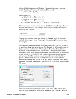 effects divided by the degrees of freedom. For example, consider a two-way
model where factor A has a levels and factor B has b levels:
ijk i j ij ijk
Y = µ + α + β + αβ + σ
the effect sizes are:
A i i
σ = [3α /(a-1)] = [3(µ !µ) /(a-1)]
2 -2 2 -2
B j j
σ = [3β /(b-1)] = [3(µ !µ) /(b-1)]
2 -2 2 -2
AB ij ij i j
σ = [33αβ /((a-1)(b-1))] = [33(µ -µ -µ +µ) /((a-1)(b-1))]
2 -2 2 -2
Whenever you see a box to enter a value for the SD of a main effect, you’ll see an
Estimate button next to it. For example, in the dialog box for power of the one-
way AOV, you’ll see this:
You can enter a number in the box, or press the Estimate button for alternative
methods at arriving at a value. An example Estimate dialog box is displayed on
the next page.
There are three methods to estimate the SD for a main effect. The first method is
to specify the Range and Mean Pattern. The Range is the difference between the
largest mean and smallest mean. There are three choices for Mean Patterns:
Minimum SD, Equally Spaced, and Maximum SD. The minimum SD pattern
arises when all the means other than the smallest and largest means are equal to the
overall mean (e.g., 70, 80, 80, 80, 90). It leads to the most conservative power
estimates and should be used when you have no information about the likely
pattern. The maximum SD arises when all the means are equal to either the
smallest or the largest (e.g., 70, 70, 70, 90, 90). It leads to the most liberal power
estimates. An equally spaced pattern (e.g., 70, 75, 80, 85, 90) leads to intermediate
SD values.
The second method of estimating the SD of a main effect is List Means. You
enter the list of hypothesized means in the Means box (e.g., 70 80 90). You can
Chapter 16, Power Analysis 389
 