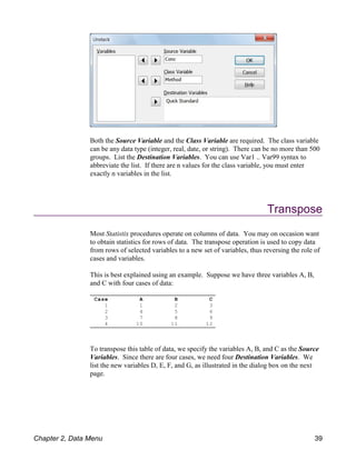 Case A B C
1 1 2 3
2 4 5 6
3 7 8 9
4 10 11 12
Both the Source Variable and the Class Variable are required. The class variable
can be any data type (integer, real, date, or string). There can be no more than 500
groups. List the Destination Variables. You can use Var1 .. Var99 syntax to
abbreviate the list. If there are n values for the class variable, you must enter
exactly n variables in the list.
Transpose
Most Statistix procedures operate on columns of data. You may on occasion want
to obtain statistics for rows of data. The transpose operation is used to copy data
from rows of selected variables to a new set of variables, thus reversing the role of
cases and variables.
This is best explained using an example. Suppose we have three variables A, B,
and C with four cases of data:
To transpose this table of data, we specify the variables A, B, and C as the Source
Variables. Since there are four cases, we need four Destination Variables. We
list the new variables D, E, F, and G, as illustrated in the dialog box on the next
page.
Chapter 2, Data Menu 39
 